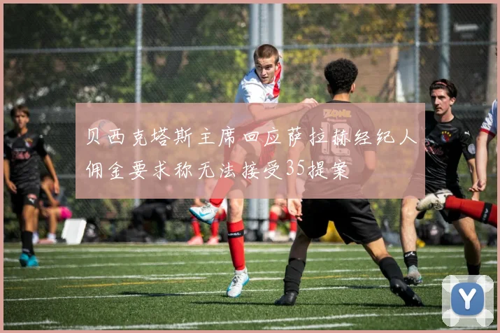 贝西克塔斯主席回应萨拉赫经纪人佣金要求称无法接受35提案