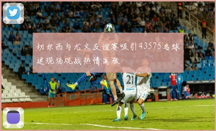 切尔西与尤文友谊赛吸引43575名球迷现场观战热情高涨