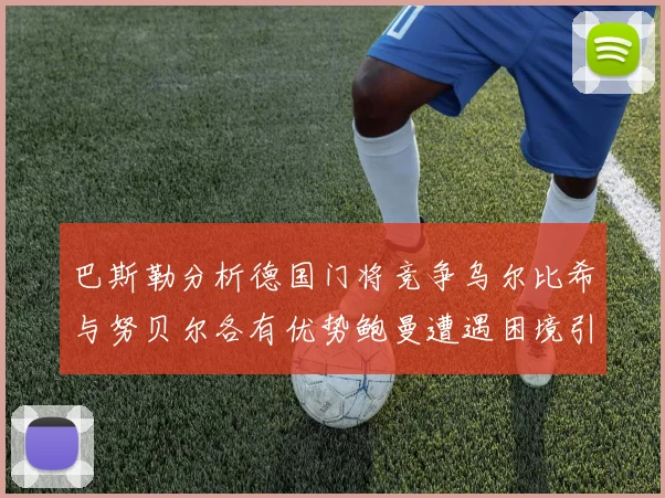 巴斯勒分析德国门将竞争乌尔比希与努贝尔各有优势鲍曼遭遇困境引人关注