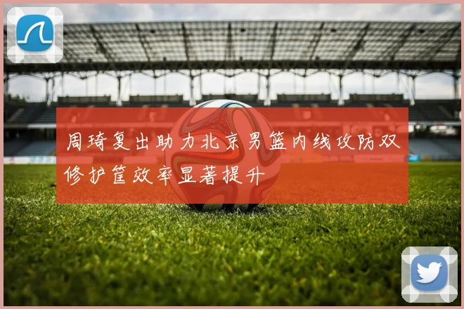 周琦复出助力北京男篮内线攻防双修护筐效率显著提升