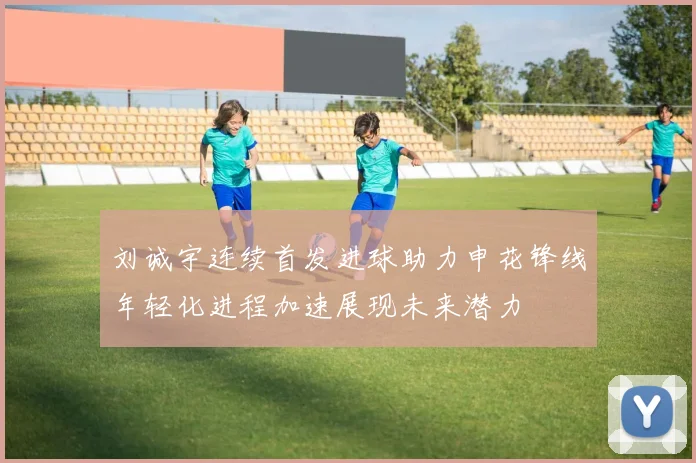 刘诚宇连续首发进球助力申花锋线年轻化进程加速展现未来潜力