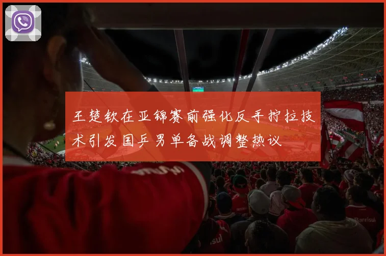 王楚钦在亚锦赛前强化反手拧拉技术引发国乒男单备战调整热议