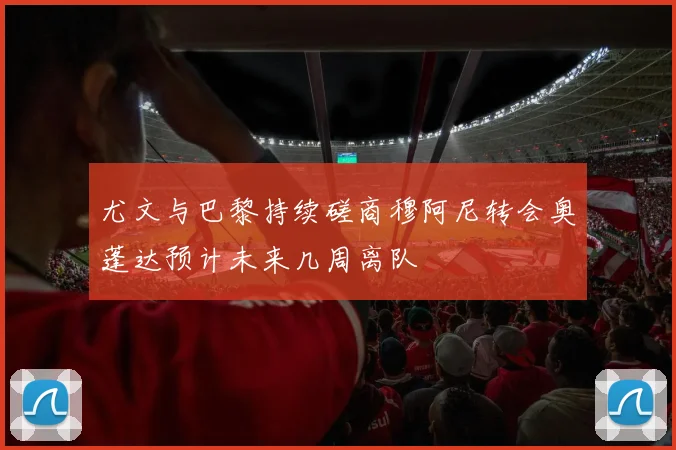 尤文与巴黎持续磋商穆阿尼转会奥蓬达预计未来几周离队